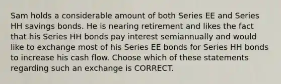 Sam holds a considerable amount of both Series EE and Series HH savings bonds. He is nearing retirement and likes the fact that his Series HH bonds pay interest semiannually and would like to exchange most of his Series EE bonds for Series HH bonds to increase his cash flow. Choose which of these statements regarding such an exchange is CORRECT.