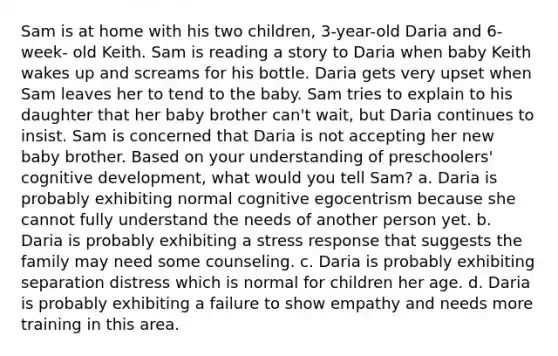 Sam is at home with his two children, 3-year-old Daria and 6-week- old Keith. Sam is reading a story to Daria when baby Keith wakes up and screams for his bottle. Daria gets very upset when Sam leaves her to tend to the baby. Sam tries to explain to his daughter that her baby brother can't wait, but Daria continues to insist. Sam is concerned that Daria is not accepting her new baby brother. Based on your understanding of preschoolers' cognitive development, what would you tell Sam? a. Daria is probably exhibiting normal cognitive egocentrism because she cannot fully understand the needs of another person yet. b. Daria is probably exhibiting a stress response that suggests the family may need some counseling. c. Daria is probably exhibiting separation distress which is normal for children her age. d. Daria is probably exhibiting a failure to show empathy and needs more training in this area.