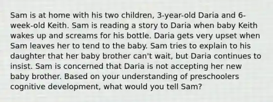 Sam is at home with his two children, 3-year-old Daria and 6-week-old Keith. Sam is reading a story to Daria when baby Keith wakes up and screams for his bottle. Daria gets very upset when Sam leaves her to tend to the baby. Sam tries to explain to his daughter that her baby brother can't wait, but Daria continues to insist. Sam is concerned that Daria is not accepting her new baby brother. Based on your understanding of preschoolers cognitive development, what would you tell Sam?