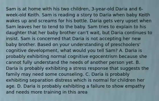 Sam is at home with his two children, 3-year-old Daria and 6-week-old Keith. Sam is reading a story to Daria when baby Keith wakes up and screams for his bottle. Daria gets very upset when Sam leaves her to tend to the baby. Sam tries to explain to his daughter that her baby brother can't wait, but Daria continues to insist. Sam is concerned that Daria is not accepting her new baby brother. Based on your understanding of preschoolers' cognitive development, what would you tell Sam? A. Daria is probably exhibiting normal cognitive egocentrism because she cannot fully understand the needs of another person yet. B. Daria is probably exhibiting a stress response that suggests the family may need some counseling. C. Daria is probably exhibiting separation distress which is normal for children her age. D. Daria is probably exhibiting a failure to show empathy and needs more training in this area