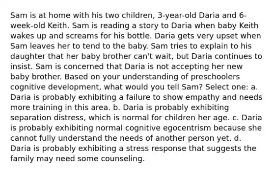 Sam is at home with his two children, 3-year-old Daria and 6-week-old Keith. Sam is reading a story to Daria when baby Keith wakes up and screams for his bottle. Daria gets very upset when Sam leaves her to tend to the baby. Sam tries to explain to his daughter that her baby brother can't wait, but Daria continues to insist. Sam is concerned that Daria is not accepting her new baby brother. Based on your understanding of preschoolers cognitive development, what would you tell Sam? Select one: a. Daria is probably exhibiting a failure to show empathy and needs more training in this area. b. Daria is probably exhibiting separation distress, which is normal for children her age. c. Daria is probably exhibiting normal cognitive egocentrism because she cannot fully understand the needs of another person yet. d. Daria is probably exhibiting a stress response that suggests the family may need some counseling.