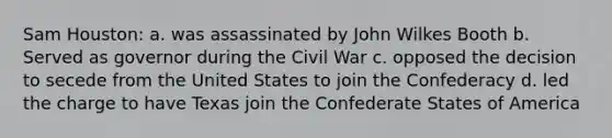 Sam Houston: a. was assassinated by John Wilkes Booth b. Served as governor during the Civil War c. opposed the decision to secede from the United States to join the Confederacy d. led the charge to have Texas join the Confederate States of America