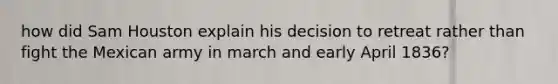 how did Sam Houston explain his decision to retreat rather than fight the Mexican army in march and early April 1836?