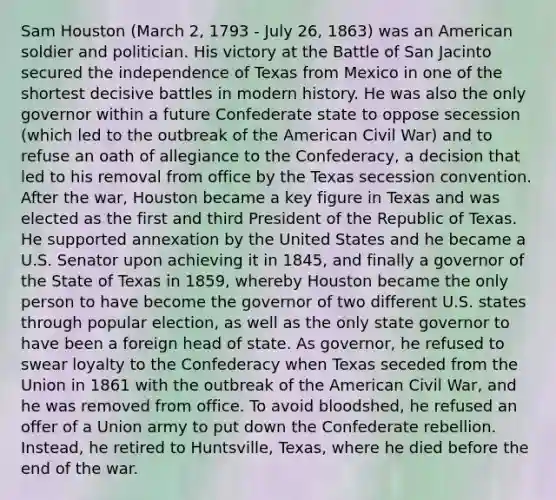 Sam Houston (March 2, 1793 - July 26, 1863) was an American soldier and politician. His victory at the Battle of San Jacinto secured the independence of Texas from Mexico in one of the shortest decisive battles in modern history. He was also the only governor within a future Confederate state to oppose secession (which led to the outbreak of the American Civil War) and to refuse an oath of allegiance to the Confederacy, a decision that led to his removal from office by the Texas secession convention. After the war, Houston became a key figure in Texas and was elected as the first and third President of the Republic of Texas. He supported annexation by the United States and he became a U.S. Senator upon achieving it in 1845, and finally a governor of the State of Texas in 1859, whereby Houston became the only person to have become the governor of two different U.S. states through popular election, as well as the only state governor to have been a foreign head of state. As governor, he refused to swear loyalty to the Confederacy when Texas seceded from the Union in 1861 with the outbreak of the American Civil War, and he was removed from office. To avoid bloodshed, he refused an offer of a Union army to put down the Confederate rebellion. Instead, he retired to Huntsville, Texas, where he died before the end of the war.