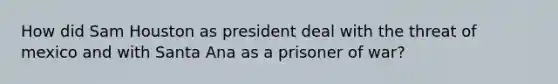 How did Sam Houston as president deal with the threat of mexico and with Santa Ana as a prisoner of war?