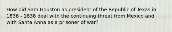 How did Sam Houston as president of the Republic of Texas in 1836 - 1838 deal with the continuing threat from Mexico and with Santa Anna as a prisoner of war?