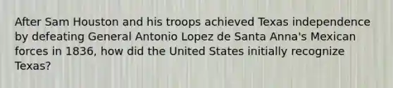 After Sam Houston and his troops achieved Texas independence by defeating General Antonio Lopez de Santa Anna's Mexican forces in 1836, how did the United States initially recognize Texas?