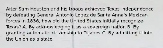 After Sam Houston and his troops achieved Texas independence by defeating General Antonio Lopez de Santa Anna's Mexican forces in 1836, how did the United States initially recognize Texas? A. By acknowledging it as a sovereign nation B. By granting automatic citizenship to Tejanos C. By admitting it into the Union as a state