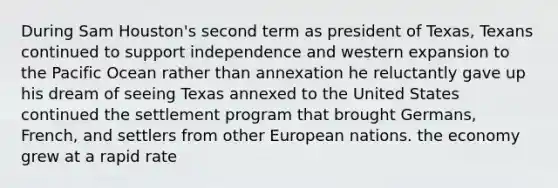 During Sam Houston's second term as president of Texas, Texans continued to support independence and western expansion to the Pacific Ocean rather than annexation he reluctantly gave up his dream of seeing Texas annexed to the United States continued the settlement program that brought Germans, French, and settlers from other European nations. the economy grew at a rapid rate