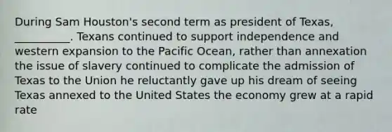 During Sam Houston's second term as president of Texas, __________. Texans continued to support independence and western expansion to the Pacific Ocean, rather than annexation the issue of slavery continued to complicate the admission of Texas to the Union he reluctantly gave up his dream of seeing Texas annexed to the United States the economy grew at a rapid rate