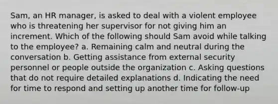 Sam, an HR manager, is asked to deal with a violent employee who is threatening her supervisor for not giving him an increment. Which of the following should Sam avoid while talking to the employee? a. Remaining calm and neutral during the conversation b. Getting assistance from external security personnel or people outside the organization c. Asking questions that do not require detailed explanations d. Indicating the need for time to respond and setting up another time for follow-up