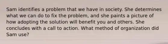 Sam identifies a problem that we have in society. She determines what we can do to fix the problem, and she paints a picture of how adopting the solution will benefit you and others. She concludes with a call to action. What method of organization did Sam use?