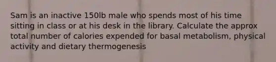 Sam is an inactive 150lb male who spends most of his time sitting in class or at his desk in the library. Calculate the approx total number of calories expended for basal metabolism, physical activity and dietary thermogenesis