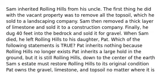 Sam inherited Rolling Hills from his uncle. The first thing he did with the vacant property was to remove all the topsoil, which he sold to a landscaping company. Sam then removed a thick layer of limestone and sold it to a construction company. Finally, he dug 40 feet into the bedrock and sold it for gravel. When Sam died, he left Rolling Hills to his daughter, Pat. Which of the following statements is TRUE? Pat inherits nothing because Rolling Hills no longer exists Pat inherits a large hold in the ground, but it is still Rolling Hills, down to the center of the earth Sam s estate must restore Rolling Hills to its original condition Pat owns the gravel, limestone, and topsoil no matter where it is