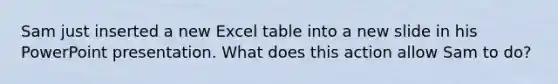 Sam just inserted a new Excel table into a new slide in his PowerPoint presentation. What does this action allow Sam to do?