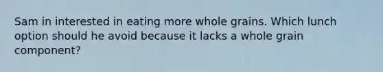 Sam in interested in eating more whole grains. Which lunch option should he avoid because it lacks a whole grain component?