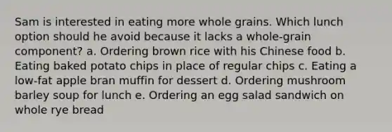 Sam is interested in eating more whole grains. Which lunch option should he avoid because it lacks a whole-grain component? a. Ordering brown rice with his Chinese food b. Eating baked potato chips in place of regular chips c. Eating a low-fat apple bran muffin for dessert d. Ordering mushroom barley soup for lunch e. Ordering an egg salad sandwich on whole rye bread