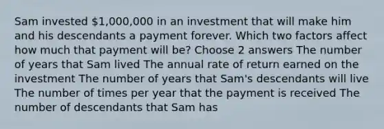 Sam invested 1,000,000 in an investment that will make him and his descendants a payment forever. Which two factors affect how much that payment will be? Choose 2 answers The number of years that Sam lived The annual rate of return earned on the investment The number of years that Sam's descendants will live The number of times per year that the payment is received The number of descendants that Sam has