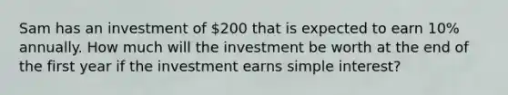 Sam has an investment of 200 that is expected to earn 10% annually. How much will the investment be worth at the end of the first year if the investment earns <a href='https://www.questionai.com/knowledge/k33NHJ8P62-simple-interest' class='anchor-knowledge'>simple interest</a>?