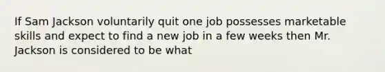 If Sam Jackson voluntarily quit one job possesses marketable skills and expect to find a new job in a few weeks then Mr. Jackson is considered to be what