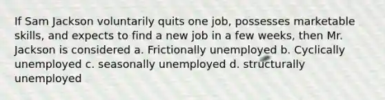 If Sam Jackson voluntarily quits one job, possesses marketable skills, and expects to find a new job in a few weeks, then Mr. Jackson is considered a. Frictionally unemployed b. Cyclically unemployed c. seasonally unemployed d. structurally unemployed