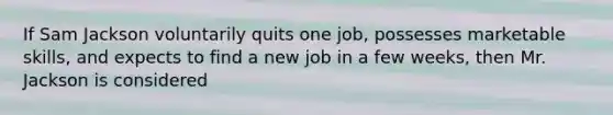 If Sam Jackson voluntarily quits one job, possesses marketable skills, and expects to find a new job in a few weeks, then Mr. Jackson is considered