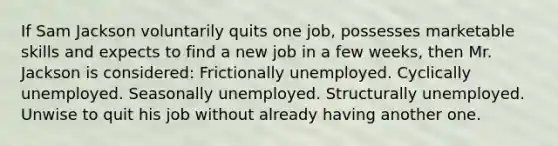 If Sam Jackson voluntarily quits one job, possesses marketable skills and expects to find a new job in a few weeks, then Mr. Jackson is considered: Frictionally unemployed. Cyclically unemployed. Seasonally unemployed. Structurally unemployed. Unwise to quit his job without already having another one.