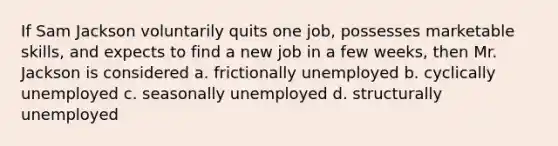 If Sam Jackson voluntarily quits one job, possesses marketable skills, and expects to find a new job in a few weeks, then Mr. Jackson is considered a. frictionally unemployed b. cyclically unemployed c. seasonally unemployed d. structurally unemployed