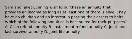 Sam and Janet Evening wish to purchase an annuity that provides an income as long as at least one of them is alive. They have no children and no interest in passing their assets to heirs. Which of the following annuities is best suited for their purposes? A. Cash refund annuity B. Installment refund annuity C. Joint-and-last survivor annuity D. Joint-life annuity