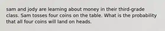 sam and jody are learning about money in their third-grade class. Sam tosses four coins on the table. What is the probability that all four coins will land on heads.