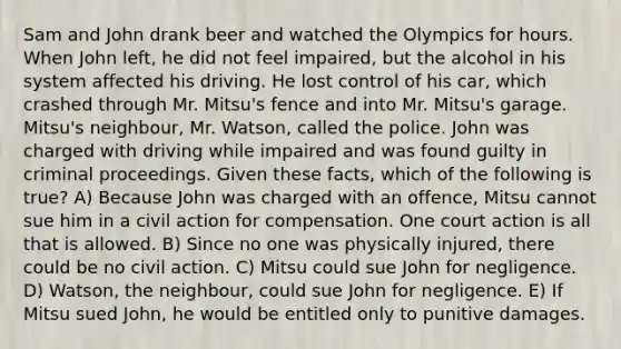 Sam and John drank beer and watched the Olympics for hours. When John left, he did not feel impaired, but the alcohol in his system affected his driving. He lost control of his car, which crashed through Mr. Mitsu's fence and into Mr. Mitsu's garage. Mitsu's neighbour, Mr. Watson, called the police. John was charged with driving while impaired and was found guilty in criminal proceedings. Given these facts, which of the following is true? A) Because John was charged with an offence, Mitsu cannot sue him in a civil action for compensation. One court action is all that is allowed. B) Since no one was physically injured, there could be no civil action. C) Mitsu could sue John for negligence. D) Watson, the neighbour, could sue John for negligence. E) If Mitsu sued John, he would be entitled only to punitive damages.