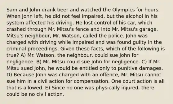 Sam and John drank beer and watched the Olympics for hours. When John left, he did not feel impaired, but the alcohol in his system affected his driving. He lost control of his car, which crashed through Mr. Mitsu's fence and into Mr. Mitsu's garage. Mitsu's neighbour, Mr. Watson, called the police. John was charged with driving while impaired and was found guilty in the criminal proceedings. Given these facts, which of the following is true? A) Mr. Watson, the neighbour, could sue John for negligence. B) Mr. Mitsu could sue John for negligence. C) If Mr. Mitsu sued John, he would be entitled only to punitive damages. D) Because John was charged with an offence, Mr. Mitsu cannot sue him in a civil action for compensation. One court action is all that is allowed. E) Since no one was physically injured, there could be no civil action.