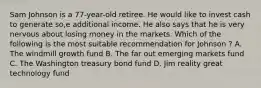 Sam Johnson is a 77-year-old retiree. He would like to invest cash to generate so,e additional income. He also says that he is very nervous about losing money in the markets. Which of the following is the most suitable recommendation for Johnson ? A. The windmill growth fund B. The far out emerging markets fund C. The Washington treasury bond fund D. Jim reality great technology fund