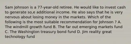 Sam Johnson is a 77-year-old retiree. He would like to invest cash to generate so,e additional income. He also says that he is very nervous about losing money in the markets. Which of the following is the most suitable recommendation for Johnson ? A. The windmill growth fund B. The far out emerging markets fund C. The Washington treasury bond fund D. Jim reality great technology fund