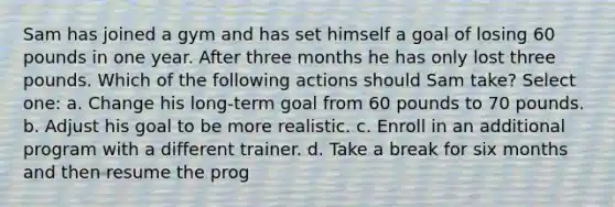 Sam has joined a gym and has set himself a goal of losing 60 pounds in one year. After three months he has only lost three pounds. Which of the following actions should Sam take? Select one: a. Change his long-term goal from 60 pounds to 70 pounds. b. Adjust his goal to be more realistic. c. Enroll in an additional program with a different trainer. d. Take a break for six months and then resume the prog