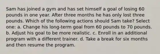 Sam has joined a gym and has set himself a goal of losing 60 pounds in one year. After three months he has only lost three pounds. Which of the following actions should Sam take? Select one: a. Change his long-term goal from 60 pounds to 70 pounds. b. Adjust his goal to be more realistic. c. Enroll in an additional program with a different trainer. d. Take a break for six months and then resume the program.