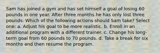 Sam has joined a gym and has set himself a goal of losing 60 pounds in one year. After three months he has only lost three pounds. Which of the following actions should Sam take? Select one: a. Adjust his goal to be more realistic. b. Enroll in an additional program with a different trainer. c. Change his long-term goal from 60 pounds to 70 pounds. d. Take a break for six months and then resume the program.