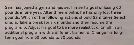 Sam has joined a gym and has set himself a goal of losing 60 pounds in one year. After three months he has only lost three pounds. Which of the following actions should Sam take? Select one: a. Take a break for six months and then resume the program. b. Adjust his goal to be more realistic. c. Enroll in an additional program with a different trainer. d. Change his long-term goal from 60 pounds to 70 pounds.