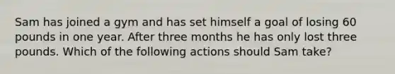 Sam has joined a gym and has set himself a goal of losing 60 pounds in one year. After three months he has only lost three pounds. Which of the following actions should Sam take?