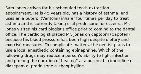 Sam Jones arrives for his scheduled tooth extraction appointment. He is 45 years old, has a history of asthma, and uses an albuterol (Ventolin) inhaler four times per day to treat asthma and is currently taking oral prednisone for eczema. Mr. Jones visited his cardiologist's office prior to coming to the dental office. The cardiologist placed Mr. Jones on captopril (Capoten) because his blood pressure has been high despite dietary and exercise measures. To complicate matters, the dentist plans to use a local anesthetic containing epinephrine. Which of the following drugs may reduce a person's ability to fight infection and prolong the duration of healing? a. albuterol b. cimetidine c. diazepam d. prednisone e. theophylline