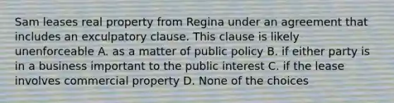 Sam leases real property from Regina under an agreement that includes an exculpatory clause. This clause is likely unenforceable A. as a matter of public policy B. if either party is in a business important to the public interest C. if the lease involves commercial property D. None of the choices