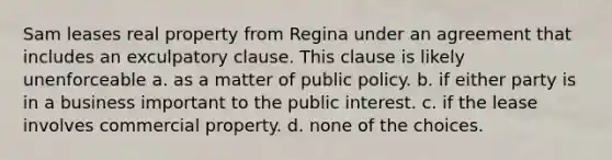 Sam leases real property from Regina under an agreement that includes an exculpatory clause. This clause is likely unenforceable a. as a matter of public policy. b. if either party is in a business important to the public interest. c. if the lease involves commercial property. d. none of the choices.