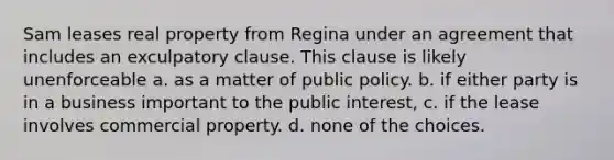 Sam leases real property from Regina under an agreement that includes an exculpatory clause. This clause is likely unenforceable a. as a matter of public policy. b. if either party is in a business important to the public interest, c. if the lease involves commercial property. d. none of the choices.