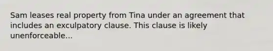 Sam leases real property from Tina under an agreement that includes an exculpatory clause. This clause is likely unenforceable...