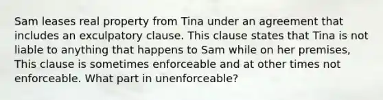 Sam leases real property from Tina under an agreement that includes an exculpatory clause. This clause states that Tina is not liable to anything that happens to Sam while on her premises, This clause is sometimes enforceable and at other times not enforceable. What part in unenforceable?