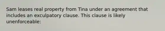 Sam leases real property from Tina under an agreement that includes an exculpatory clause. This clause is likely unenforceable: