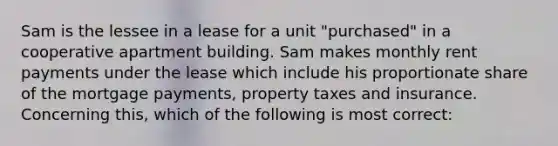 Sam is the lessee in a lease for a unit "purchased" in a cooperative apartment building. Sam makes monthly rent payments under the lease which include his proportionate share of the mortgage payments, property taxes and insurance. Concerning this, which of the following is most correct: