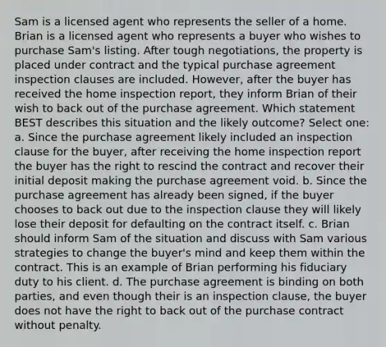 Sam is a licensed agent who represents the seller of a home. Brian is a licensed agent who represents a buyer who wishes to purchase Sam's listing. After tough negotiations, the property is placed under contract and the typical purchase agreement inspection clauses are included. However, after the buyer has received the home inspection report, they inform Brian of their wish to back out of the purchase agreement. Which statement BEST describes this situation and the likely outcome? Select one: a. Since the purchase agreement likely included an inspection clause for the buyer, after receiving the home inspection report the buyer has the right to rescind the contract and recover their initial deposit making the purchase agreement void. b. Since the purchase agreement has already been signed, if the buyer chooses to back out due to the inspection clause they will likely lose their deposit for defaulting on the contract itself. c. Brian should inform Sam of the situation and discuss with Sam various strategies to change the buyer's mind and keep them within the contract. This is an example of Brian performing his fiduciary duty to his client. d. The purchase agreement is binding on both parties, and even though their is an inspection clause, the buyer does not have the right to back out of the purchase contract without penalty.