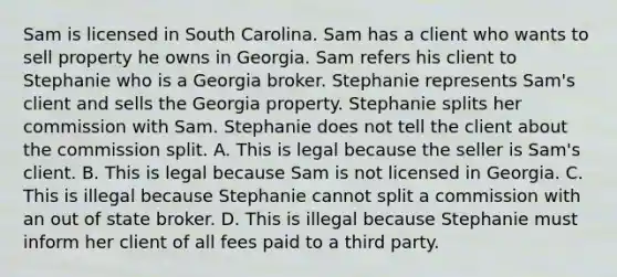 Sam is licensed in South Carolina. Sam has a client who wants to sell property he owns in Georgia. Sam refers his client to Stephanie who is a Georgia broker. Stephanie represents Sam's client and sells the Georgia property. Stephanie splits her commission with Sam. Stephanie does not tell the client about the commission split. A. This is legal because the seller is Sam's client. B. This is legal because Sam is not licensed in Georgia. C. This is illegal because Stephanie cannot split a commission with an out of state broker. D. This is illegal because Stephanie must inform her client of all fees paid to a third party.