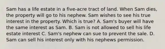 Sam has a life estate in a five-acre tract of land. When Sam dies, the property will go to his nephew. Sam wishes to see his true interest in the property. Which is true? A. Sam's buyer will have the same interest as Sam. B. Sam is not allowed to sell his life estate interest C. Sam's nephew can sue to prevent the sale. D. Sam can sell his interest only with his nephews permission.